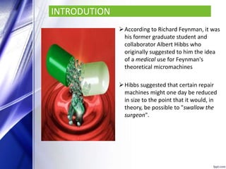 INTRODUTION
According to Richard Feynman, it was
his former graduate student and
collaborator Albert Hibbs who
originally suggested to him the idea
of a medical use for Feynman's
theoretical micromachines
Hibbs suggested that certain repair
machines might one day be reduced
in size to the point that it would, in
theory, be possible to "swallow the
surgeon".
 