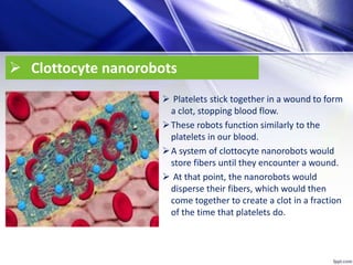  Clottocyte nanorobots
 Platelets stick together in a wound to form
a clot, stopping blood flow.
These robots function similarly to the
platelets in our blood.
A system of clottocyte nanorobots would
store fibers until they encounter a wound.
 At that point, the nanorobots would
disperse their fibers, which would then
come together to create a clot in a fraction
of the time that platelets do.
 