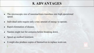 ● The microscopic size of nanomachines translates into high operational
speed.
● Individual units require only a tiny amount of energy to operate.
● Rapid elimination of disease.
● Nanites might last for centuries before breaking down.
● Speed up medical treatment.
● It might also produce copies of themselves to replace worn out.
8. ADVANTAGES
 