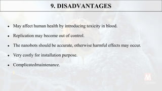 ● May affect human health by introducing toxicity in blood.
● Replication may become out of control.
● The nanobots should be accurate, otherwise harmful effects may occur.
● Very costly for installation purpose.
● Complicatedmaintenance.
9. DISADVANTAGES
 