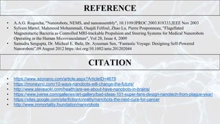 REFERENCE
• A.A.G. Requicha, "Nanorobots, NEMS, and nanoassembly", 10.1109/JPROC.2003.818333,IEEE Nov 2003
• Sylvain Martel, Mahmood Mohammadi, Ouajdi Felfoul, Zhao Lu, Pierre Pouponneau, "Flagellated
Magnetotactic Bacteria as Controlled MRI-trackable Propulsion and Steering Systems for Medical Nanorobots
Operating in the Human Microvasculature", Vol 28, Issue 4, 2009
• Samudra Sengupta, Dr. Micheal E. Ibele, Dr. Ayusman Sen, “Fantastic Voyage: Designing Self-Powered
Nanorobots”,09 August 2012 https:/doi.org/10.1002/anie.201202044
CITATION
• https://www.azonano.com/article.aspx?ArticleID=4679
• https://moneyinc.com/10-ways-nanobots-will-change-the-future/
• http://www.steveaoki.com/health/are-we-about-have-nanobots-in-brains/
• https://www.jverse.com/galleries/art-gallery/bad-ideas-101-super-fans-design-nanotech-from-plague-year/
• https://sites.google.com/site/fictiontoreality/nanobots-the-next-cure-for-cancer
• http://www.immortality.foundation/nanorobots
 