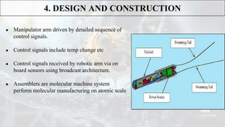 ● Manipulator arm driven by detailed sequence of
control signals.
● Control signals include temp change etc
● Control signals received by robotic arm via on
board sensors using broadcast architecture.
● Assemblers are molecular machine system
perform molecular manufacturing on atomic scale
4. DESIGN AND CONSTRUCTION
 