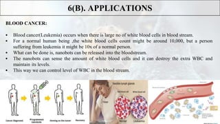 BLOOD CANCER:
 Blood cancer(Leukemia) occurs when there is large no of white blood cells in blood stream.
 For a normal human being ,the white blood cells count might be around 10,000, but a person
suffering from leukemia it might be 10x of a normal person.
 What can be done is, nanobots can be released into the bloodstream.
 The nanobots can sense the amount of white blood cells and it can destroy the extra WBC and
maintain its levels.
 This way we can control level of WBC in the blood stream.
6(B). APPLICATIONS
 