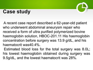 Case study
A recent case report described a 62-year-old patient
who underwent abdominal aneurysm repair who
received a form of ultra purified polymerized bovine
haemoglobin solution, HBOC-201.11 His haemoglobin
concentration before surgery was 13.9 g/dL, and his
haematocrit was40.4%.
Estimated blood loss for the total surgery was 8.0L;
his lowest haemoglobin obtained during surgery was
9.5g/dL, and the lowest haematocrit was 28%.
 