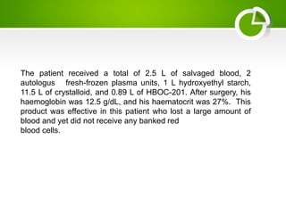 The patient received a total of 2.5 L of salvaged blood, 2
autologus fresh-frozen plasma units, 1 L hydroxyethyl starch,
11.5 L of crystalloid, and 0.89 L of HBOC-201. After surgery, his
haemoglobin was 12.5 g/dL, and his haematocrit was 27%. This
product was effective in this patient who lost a large amount of
blood and yet did not receive any banked red
blood cells.
 