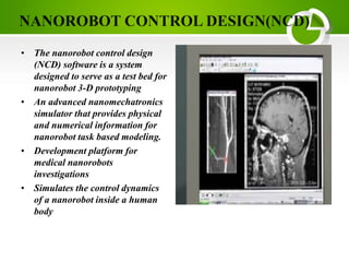 • The nanorobot control design
(NCD) software is a system
designed to serve as a test bed for
nanorobot 3-D prototyping
• An advanced nanomechatronics
simulator that provides physical
and numerical information for
nanorobot task based modeling.
• Development platform for
medical nanorobots
investigations
• Simulates the control dynamics
of a nanorobot inside a human
body
 