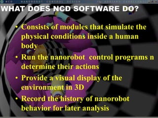 • Consists of modules that simulate the
physical conditions inside a human
body
• Run the nanorobot control programs n
determine their actions
• Provide a visual display of the
environment in 3D
• Record the history of nanorobot
behavior for later analysis
 