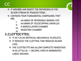  IT ABSORBS AND DIGEST THE PATHOGENS IN THE
BLOOD STREAM BY PHAGOCYTOSIS.
 CONTAINS FOUR FUNDAMENTAL COMPOUNDS.THEY
ARE,
I.
II.
III.
IV.
AN ARRAY OF REVERSIBLE BINDING SITE
AN ARRAY OF TELESCOPPING GRAPLLES
A MORCELLATION CHAMBER
DIGESTION CHAMBER
3.CLOTTOCYTES:
 IT ACT AS AN ARTIFICIAL MECHANICAL PLATELETS.
 IT REDUCES THE CLOTTING TIME REDUCES BLOOD
LOSS.
 THE CLOTTOCYTE MAY ALLOW COMPLETE HEMOSTASIS
IN AS LITTLE AS ~1 SECOND, EVEN IN MODERATELY
LARGE WOUNDS.
 