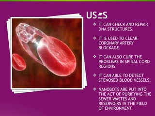  IT CAN CHECK AND REPAIR
DNA STRUCTURES.
 IT IS USED TO CLEAR
CORONARY ARTERY
BLOCKAGE.
 IT CAN ALSO CURE THE
PROBLEMS IN SPINAL CORD
REGIONS.
 IT CAN ABLE TO DETECT
STENOSED BLOOD VESSELS.
 NANOBOTS ARE PUT INTO
THE ACT OF PURIFYING THE
SEWER WASTES AND
RESERVOIRS IN THE FIELD
OF ENVIRONMENT.
 
