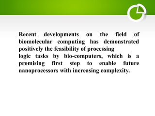 Recent developments on the field of
biomolecular computing has demonstrated
positively the feasibility of processing
logic tasks by bio-computers, which is a
promising first step to enable future
nanoprocessors with increasing complexity.
 