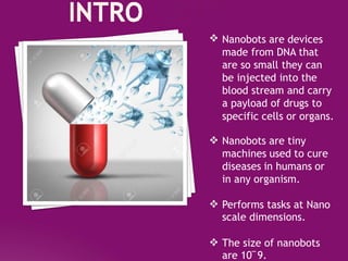  Nanobots are devices
made from DNA that
are so small they can
be injected into the
blood stream and carry
a payload of drugs to
specific cells or organs.
 Nanobots are tiny
machines used to cure
diseases in humans or
in any organism.
 Performs tasks at Nano
scale dimensions.
 The size of nanobots
are 10‾9.
 