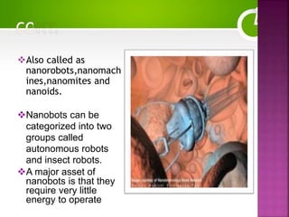 Also called as
nanorobots,nanomach
ines,nanomites and
nanoids.
Nanobots can be
categorized into two
groups called
autonomous robots
and insect robots.
A major asset of
nanobots is that they
require very little
energy to operate
 