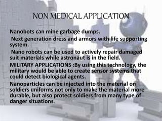 NON MEDICAL APPLICATION
Nanobots can mine garbage dumps.
Next generation dress and armors with life supporting
system.
Nano robots can be used to actively repair damaged
suit materials while astronaut is in the field.
MILITARY APPLICATIONS :By using this technology, the
military would be able to create sensor systems that
could detect biological agents.
Nanoparticles can be injected into the material on
soldiers uniforms not only to make the material more
durable, but also protect soldiers from many type of
danger situations.
 