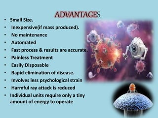 ADVANTAGES
• Small Size.
• Inexpensive(if mass produced).
• No maintenance
• Automated
• Fast process & results are accurate.
• Painless Treatment
• Easily Disposable
• Rapid elimination of disease.
• Involves less psychological strain
• Harmful ray attack is reduced
• Individual units require only a tiny
amount of energy to operate
 