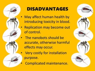 DISADVANTAGES
• May affect human health by
introducing toxicity in blood.
• Replication may become out
of control.
• The nanobots should be
accurate, otherwise harmful
effects may occur.
• Very costly for installation
purpose.
• Complicated maintenance.
 