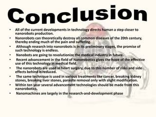 • All of the current developments in technology directs human a step closer to
nanorobots production.
• Nanorobots can theoretically destroy all common diseases of the 20th century,
thereby ending much of the pain and suffering.
• Although research into nanorobots is in its preliminary stages, the promise of
such technology is endless.
• Nanobots are going to revolutionize the medical industry in future.
• Recent advancement in the field of Nanorobotics gives the hope of the effective
use of this technology in medical field.
• The nanorobots are used in heart surgery, due to this number of risks and side
effects behind is reduced.
• The same technique is used in various treatments like cancer, breaking kidney
stones, breaking liver stones, parasite removal only with slight modification.
• Within ten year several advancement technologies should be made from this
nanorobotics.
• Nanomachines are largely in the research-and-development phase
 