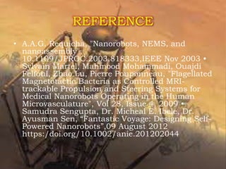 REFERENCE
• A.A.G. Requicha, "Nanorobots, NEMS, and
nanoassembly",
10.1109/JPROC.2003.818333,IEEE Nov 2003 •
Sylvain Martel, Mahmood Mohammadi, Ouajdi
Felfoul, Zhao Lu, Pierre Pouponneau, "Flagellated
Magnetotactic Bacteria as Controlled MRI-
trackable Propulsion and Steering Systems for
Medical Nanorobots Operating in the Human
Microvasculature", Vol 28, Issue 4, 2009 •
Samudra Sengupta, Dr. Micheal E. Ibele, Dr.
Ayusman Sen, “Fantastic Voyage: Designing Self-
Powered Nanorobots”,09 August 2012
https:/doi.org/10.1002/anie.201202044
 