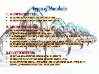 Types of Nanobots
1. RESPIROCYTES:
• IT WORKS AS AN ARTIFICIAL ERYTHROCYTES.
• IT TRANSPORTS OXYGEN AND CARBONDI OXIDE.
2. MICROVIBORES:
• ACTS AS AN ARTIFICIAL WHITE BLOOD CELLS.
• ALSO CALLED AS NANOBOTIC phagocytes.
• IT ABSORBS AND DIGEST THE PATHOGENS IN THE BLOOD STREAM BY
PHAGOCYTOSIS.
• CONTAINS FOUR FUNDAMENTAL COMPOUNDS.THEY ARE, I. II. III. IV. AN ARRAY
OF REVERSIBLE BINDING SITE AN ARRAY OF TELESCOPPING GRAPLLES A
MORCELLATION CHAMBER DIGESTION CHAMBER
3.CLOTTOCYTES:
• IT ACT AS AN ARTIFICIAL MECHANICAL PLATELETS.
• IT REDUCES THE CLOTTING TIME REDUCES BLOOD LOSS.
• THE CLOTTOCYTE MAY ALLOW COMPLETE HEMOSTASIS IN AS LITTLE AS ~1
SECOND, EVEN IN MODERATELY LARGE WOUNDS.
 