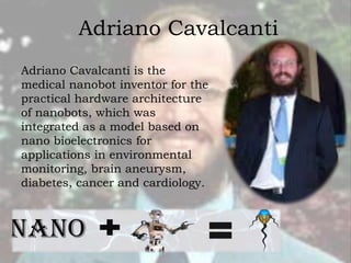 Adriano Cavalcanti
Adriano Cavalcanti is the
medical nanobot inventor for the
practical hardware architecture
of nanobots, which was
integrated as a model based on
nano bioelectronics for
applications in environmental
monitoring, brain aneurysm,
diabetes, cancer and cardiology.
 