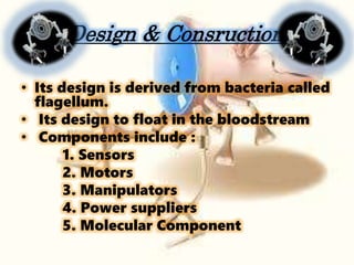 Design & Consruction
• Its design is derived from bacteria called
flagellum.
• Its design to float in the bloodstream
• Components include :
1. Sensors
2. Motors
3. Manipulators
4. Power suppliers
5. Molecular Component
 