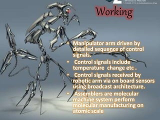 Working
• Manipulator arm driven by
detailed sequence of control
signals.
• Control signals include
temperature change etc .
• Control signals received by
robotic arm via on board sensors
using broadcast architecture.
• Assemblers are molecular
machine system perform
molecular manufacturing on
atomic scale
 