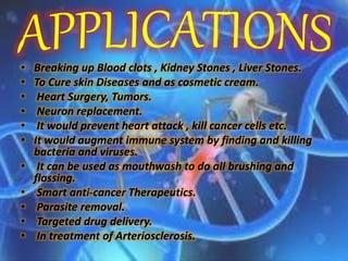 • Breaking up Blood clots , Kidney Stones , Liver Stones.
• To Cure skin Diseases and as cosmetic cream.
• Heart Surgery, Tumors.
• Neuron replacement.
• It would prevent heart attack , kill cancer cells etc.
• It would augment immune system by finding and killing
bacteria and viruses.
• It can be used as mouthwash to do all brushing and
flossing.
• Smart anti-cancer Therapeutics.
• Parasite removal.
• Targeted drug delivery.
• In treatment of Arteriosclerosis.
 