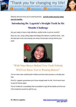Nobody will ever know you’re wearing braces…and the entire process takes
just six months.

 Introducing Dr. Lagstein’s Straight Teeth In Six
                           Months Challenge
Are you ready to have a high definition, perfect smile in just six months?

Now you can, using cutting edge technology that delivers a perfect result…and
the best part is the nano-braces are nearly microscopic and go behind your
teeth.




   “With Nano-Braces Behind Your Teeth Nobody
         Will Ever Know You’re Wearing Braces!”
You’ve never seen anything like it before and the entire process is virtually pain
free.

Plus Dr. Lagstein guarantees you’ll have straight teeth for life. You’ll never have
to pay for braces again.

You’re invited for a completely free consultation to get all the details and find out
if this treatment would be right for you.




Dr. Marvin Lagstein                               http://www.braceforsuccess.com
                                                                    (201) 465-4677
 