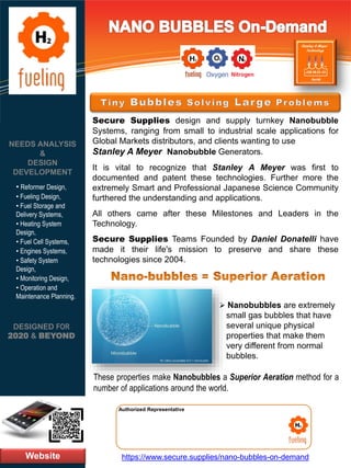 Website
NEEDS ANALYSIS
&
DESIGN
DEVELOPMENT
https://www.secure.supplies/nano-bubbles-on-demand
Authorized Representative
Authorized Representative
Secure Supplies design and supply turnkey Nanobubble
Systems, ranging from small to industrial scale applications for
Global Markets distributors, and clients wanting to use
Stanley A Meyer Nanobubble Generators.
It is vital to recognize that Stanley A Meyer was first to
documented and patent these technologies. Further more the
extremely Smart and Professional Japanese Science Community
furthered the understanding and applications.
All others came after these Milestones and Leaders in the
Technology.
Secure Supplies Teams Founded by Daniel Donatelli have
made it their life's mission to preserve and share these
technologies since 2004.
DESIGNED FOR
2020 & BEYOND
• Reformer Design,
• Fueling Design,
• Fuel Storage and
Delivery Systems,
• Heating System
Design,
• Fuel Cell Systems,
• Engines Systems,
• Safety System
Design,
• Monitoring Design,
• Operation and
Maintenance Planning.
➢ Nanobubbles are extremely
small gas bubbles that have
several unique physical
properties that make them
very different from normal
bubbles.
These properties make Nanobubbles a Superior Aeration method for a
number of applications around the world.
 