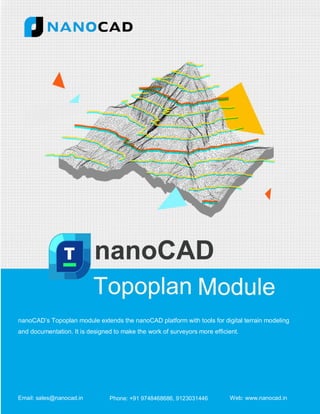 nanoCAD’s Topoplan module extends the nanoCAD platform with tools for digital terrain modeling
and documentation. It is designed to make the work of surveyors more efficient.
Email: sales@nanocad.in Phone: +91 9748468686, 9123031446 Web: www.nanocad.in
 