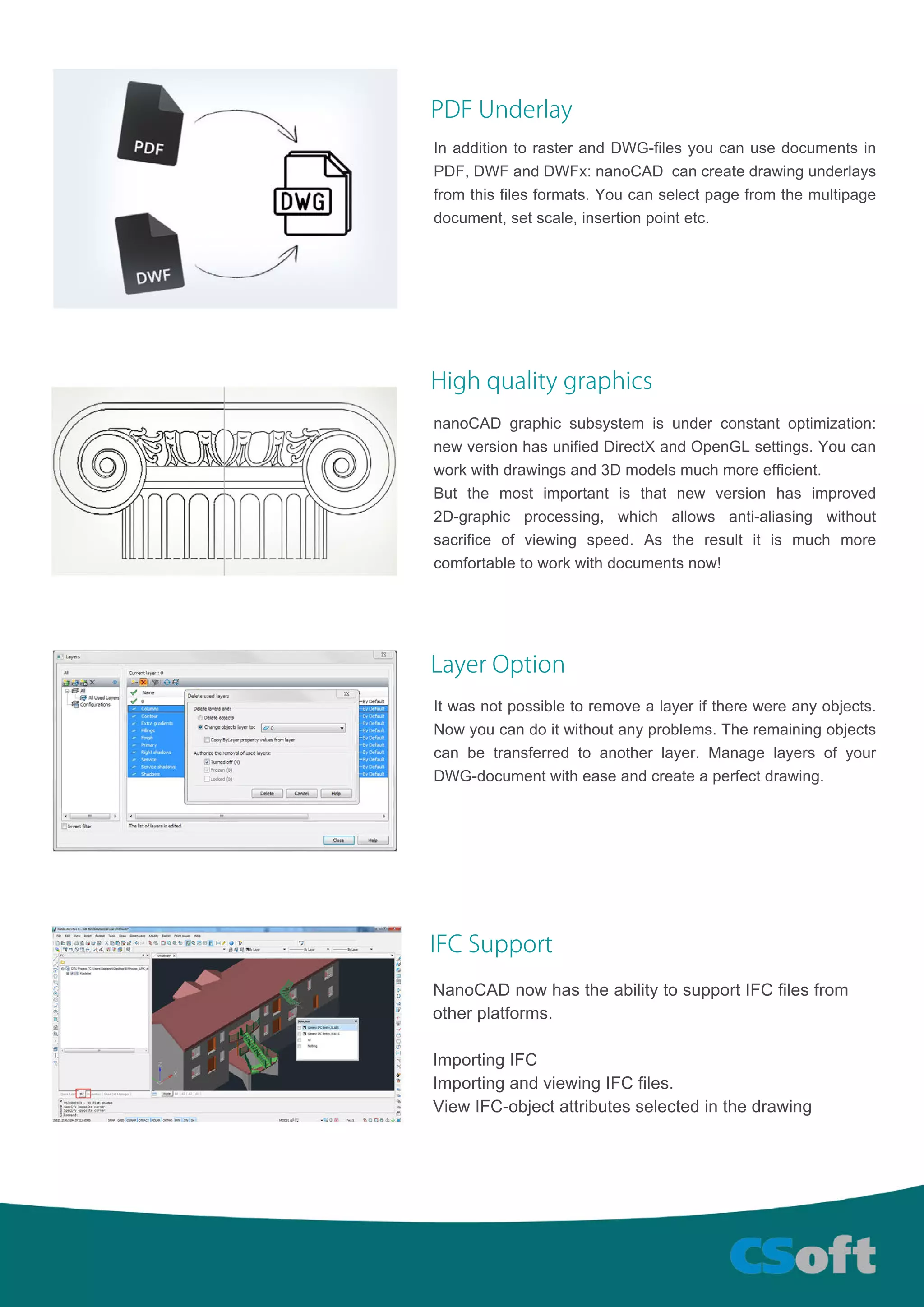 PDFUnderlay
InadditiontorasterandDWG-filesyoucanusedocumentsin
PDF,DWFandDWFx:nanoCAD cancreatedrawingunderlays
from thisfilesformats.Youcanselectpagefrom themultipage
document,setscale,insertionpointetc.
Highqualitygraphics
nanoCAD graphicsubsystem isunderconstantoptimization:
newversionhasunifiedDirectXandOpenGLsettings.Youcan
workwithdrawingsand3Dmodelsmuchmoreefficient.
Butthe mostimportantis thatnew version has improved
2D-graphic processing, which allows anti-aliasing without
sacrifice ofviewing speed.As the resultitis much more
comfortabletoworkwithdocumentsnow!
LayerOption
Itwasnotpossibletoremovealayeriftherewereanyobjects.
Nowyoucandoitwithoutanyproblems.Theremainingobjects
canbetransferredtoanotherlayer.Managelayersofyour
DWG-documentwitheaseandcreateaperfectdrawing.
IFCSupport
NanoCADnowhastheabilitytosupportIFCfilesfrom
otherplatforms.
ImportingIFC
ImportingandviewingIFCfiles.
ViewIFC-objectattributesselectedinthedrawing
 