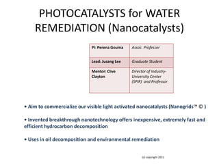 PHOTOCATALYSTS for WATER
    REMEDIATION (Nanocatalysts)
                             PI: Perena Gouma   Assoc. Professor


                             Lead: Jusang Lee   Graduate Student

                             Mentor: Clive      Director of Industry-
                             Clayton            University Center
                                                (SPIR) and Professor




• Aim to commercialize our visible light activated nanocatalysts (Nanogrids™ © )

• Invented breakthrough nanotechnology offers inexpensive, extremely fast and
efficient hydrocarbon decomposition

• Uses in oil decomposition and environmental remediation


                                                      (c) copyright 2011
 