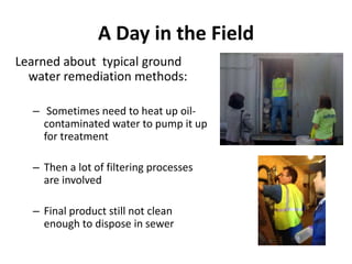 A Day in the Field
Learned about typical ground
  water remediation methods:

  – Sometimes need to heat up oil-
    contaminated water to pump it up
    for treatment

  – Then a lot of filtering processes
    are involved

  – Final product still not clean
    enough to dispose in sewer
 