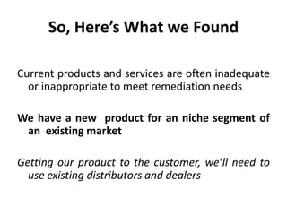 So, Here’s What we Found

Current products and services are often inadequate
  or inappropriate to meet remediation needs

We have a new product for an niche segment of
 an existing market

Getting our product to the customer, we’ll need to
  use existing distributors and dealers
 