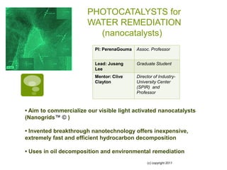 PHOTOCATALYSTS for
                       WATER REMEDIATION
                         (nanocatalysts)
                          PI: PerenaGouma   Assoc. Professor


                          Lead: Jusang      Graduate Student
                          Lee
                          Mentor: Clive     Director of Industry-
                          Clayton           University Center
                                            (SPIR) and
                                            Professor



• Aim to commercialize our visible light activated nanocatalysts
(Nanogrids™ © )

• Invented breakthrough nanotechnology offers inexpensive,
extremely fast and efficient hydrocarbon decomposition

• Uses in oil decomposition and environmental remediation
                                                 (c) copyright 2011
 