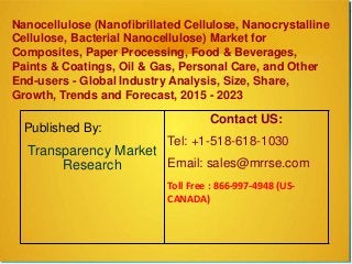 Nanocellulose (Nanofibrillated Cellulose, Nanocrystalline
Cellulose, Bacterial Nanocellulose) Market for
Composites, Paper Processing, Food & Beverages,
Paints & Coatings, Oil & Gas, Personal Care, and Other
End-users - Global Industry Analysis, Size, Share,
Growth, Trends and Forecast, 2015 - 2023
Published By:
Transparency Market
Research
Contact US:
Tel: +1-518-618-1030
Email: sales@mrrse.com
Toll Free : 866-997-4948 (US-
CANADA)
 