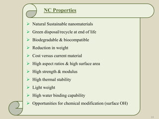 NC Properties
 Natural Sustainable nanomaterials
 Green disposal/recycle at end of life
 Biodegradable & biocompatible
 Reduction in weight
 Cost versus current material
 High aspect ratios & high surface area
 High strength & modulus
 High thermal stability
 Light weight
 High water binding capability
 Opportunities for chemical modification (surface OH)
13
 