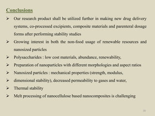 Conclusions
 Our research product shall be utilized further in making new drug delivery
systems, co-processed excipients, composite materials and parenteral dosage
forms after performing stability studies
 Growing interest in both the non-food usage of renewable resources and
nanosized particles
 Polysaccharides : low cost materials, abundance, renewability,
 Preparation of nanoparticles with different morphologies and aspect ratios
 Nanosized particles : mechanical properties (strength, modulus,
 dimensional stability), decreased permeability to gases and water,
 Thermal stability
 Melt processing of nanocellulose based nanocomposites is challenging
20
 