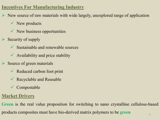 Incentives For Manufacturing Industry
 New source of raw materials with wide largely, unexplored range of application
 New products
 New business opportunities
 Security of supply
 Sustainable and renewable sources
 Availability and price stability
 Source of green materials
 Reduced carbon foot print
 Recyclable and Reusable
 Compostable
Market Drivers
Green is the real value proposition for switching to nano crystalline cellulose-based
products composites must have bio-derived matrix polymers to be green 5
 