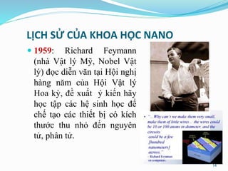 LỊCH SỬ CỦA KHOA HỌC NANO
 1959: Richard Feymann
(nhà Vật lý Mỹ, Nobel Vật
lý) đọc diễn văn tại Hội nghị
hàng năm của Hội Vật lý
Hoa kỳ, đề xuất ý kiến hãy
học tập các hệ sinh học để
chế tạo các thiết bị có kích
thước thu nhỏ đến nguyên
tử, phân tử.
14
 