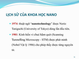 LỊCH SỬ CỦA KHOA HỌC NANO
 1974: thuật ngữ “nanotechnology” được Norio
Taniguchi (University of Tokyo) dùng lần đầu tiên.
 1981: Kính hiển vi chui hầm quét (Scanning
Tunnelling Microscopy - STM) được phát minh
(Nobel Vật lý 1986) cho phép thấy được từng nguyên
tử.
16
 