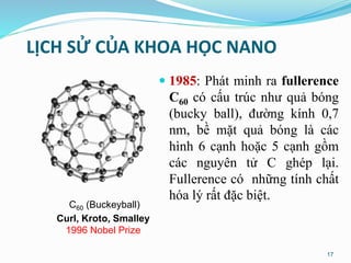 LỊCH SỬ CỦA KHOA HỌC NANO
 1985: Phát minh ra fullerence
C60 có cấu trúc như quả bóng
(bucky ball), đường kính 0,7
nm, bề mặt quả bóng là các
hình 6 cạnh hoặc 5 cạnh gồm
các nguyên tử C ghép lại.
Fullerence có những tính chất
hóa lý rất đặc biệt.
C60 (Buckeyball)
Curl, Kroto, Smalley
1996 Nobel Prize
17
 