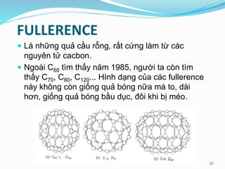 FULLERENCE
 Là những quả cầu rỗng, rất cứng làm từ các
nguyên tử cacbon.
 Ngoài C60 tìm thấy năm 1985, người ta còn tìm
thấy C70, C80, C120... Hình dạng của các fullerence
này không còn giống quả bóng nữa mà to, dài
hơn, giống quả bóng bầu dục, đôi khi bị méo.
21
 