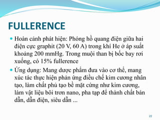 FULLERENCE
 Hoàn cảnh phát hiện: Phóng hồ quang điện giữa hai
điện cực graphit (20 V, 60 A) trong khí He ở áp suất
khoảng 200 mmHg. Trong muội than bị bốc bay rơi
xuống, có 15% fullerence
 Ứng dụng: Mang dược phẩm đưa vào cơ thể, mang
xúc tác thực hiện phản ứng điều chế kim cương nhân
tạo, làm chất phủ tạo bề mặt cứng như kim cương,
làm vật liệu bôi trơn nano, pha tạp để thành chất bán
dẫn, dẫn điện, siêu dẫn ...
22
 