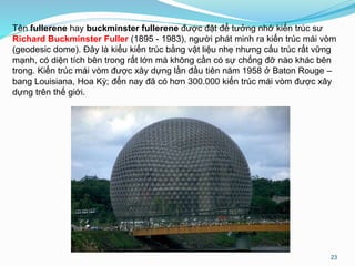 Tên fullerene hay buckminster fullerene được đặt để tưởng nhớ kiến trúc sư
Richard Buckminster Fuller (1895 - 1983), người phát minh ra kiến trúc mái vòm
(geodesic dome). Đây là kiểu kiến trúc bằng vật liệu nhẹ nhưng cấu trúc rất vững
mạnh, có diện tích bên trong rất lớn mà không cần có sự chống đỡ nào khác bên
trong. Kiến trúc mái vòm được xây dựng lần đầu tiên năm 1958 ở Baton Rouge –
bang Louisiana, Hoa Kỳ; đến nay đã có hơn 300.000 kiến trúc mái vòm được xây
dựng trên thế giới.
23
 