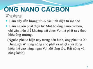 ỐNG NANO CACBON
Ứng dụng:
 Làm dây dẫn lượng tử  các linh điện tử rất nhỏ
 Làm nguồn phát điện tử: Một bó ống nano cacbon,
chỉ cần hiệu thế khoảng vài chục Volt là phát ra e theo
hiệu ứng trường.
(Nguồn phát e hiện nay trong đèn hình, ống phát tia X:
Dùng sợi W nung nóng cho phát ra nhiệt e và dùng
hiệu thế cao hàng ngàn Volt để tăng tốc. Rất nóng và
cồng kềnh)
28
 
