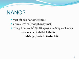NANO?
 Viết tắt của nanomét (nm)
 1 nm = 10-9 m (một phần tỷ mét)
 Trong 1 nm có thể đặt 10 nguyên tử đứng cạnh nhau
 nano là từ chỉ kích thước
không phải chỉ tính chất
3
 
