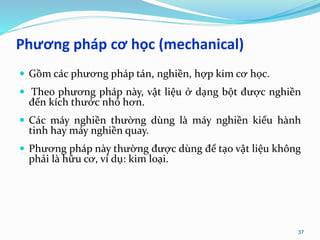 Phương pháp cơ học (mechanical)
 Gồm các phương pháp tán, nghiền, hợp kim cơ học.
 Theo phương pháp này, vật liệu ở dạng bột được nghiền
đến kích thước nhỏ hơn.
 Các máy nghiền thường dùng là máy nghiền kiểu hành
tinh hay máy nghiền quay.
 Phương pháp này thường được dùng để tạo vật liệu không
phải là hữu cơ, ví dụ: kim loại.
37
 