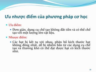 Ưu nhược điểm của phương pháp cơ học
 Ưu điểm:
 Đơn giản, dụng cụ chế tạo không đắt tiền và có thể chế
tạo với một lượng lớn vật liệu.
 Nhược điểm:
 Các hạt bị kết tụ với nhau, phân bố kích thước hạt
không đồng nhất, dễ bị nhiễm bẩn từ các dụng cụ chế
tạo và thường khó có thể đạt được hạt có kích thước
nhỏ.
38
 