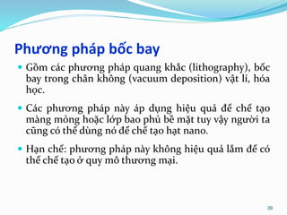 Phương pháp bốc bay
 Gồm các phương pháp quang khắc (lithography), bốc
bay trong chân không (vacuum deposition) vật lí, hóa
học.
 Các phương pháp này áp dụng hiệu quả để chế tạo
màng mỏng hoặc lớp bao phủ bề mặt tuy vậy người ta
cũng có thể dùng nó để chế tạo hạt nano.
 Hạn chế: phương pháp này không hiệu quả lắm để có
thể chế tạo ở quy mô thương mại.
39
 