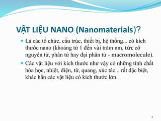 VẬT LIỆU NANO (Nanomaterials)?
 Là các tổ chức, cấu trúc, thiết bị, hệ thống... có kích
thước nano (khoảng từ 1 đến vài trăm nm, tức cỡ
nguyên tử, phân tử hay đại phân tử - macromolecule).
 Các vật liệu với kích thước như vậy có những tính chất
hóa học, nhiệt, điện, từ, quang, xúc tác... rất đặc biệt,
khác hẳn các vật liệu có kích thước lớn.
4
 